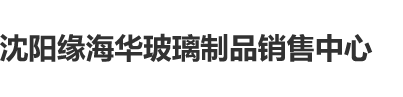 女生被叉逼网站沈阳缘海华玻璃制品销售中心